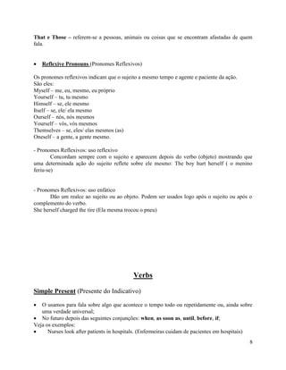 That e Those – referem-se a pessoas, animais ou coisas que se encontram afastadas de quem
fala.


   Reflexive Pronouns (Pronomes Reflexivos)

Os pronomes reflexivos indicam que o sujeito a mesmo tempo e agente e paciente da ação.
São eles:
Myself – me, eu, mesmo, eu próprio
Yourself – tu, tu mesmo
Himself – se, ele mesmo
Itself – se, ele/ ela mesmo
Ourself – nós, nós mesmos
Yourself – vós, vós mesmos
Themselves – se, eles/ elas mesmos (as)
Oneself – a gente, a gente mesmo.

- Pronomes Reflexivos: uso reflexivo
        Concordam sempre com o sujeito e aparecem depois do verbo (objeto) mostrando que
uma determinada ação do sujeito reflete sobre ele mesmo: The boy hurt herself ( o menino
feriu-se)


- Pronomes Reflexivos: uso enfático
       Dão um realce ao sujeito ou ao objeto. Podem ser usados logo após o sujeito ou após o
complemento do verbo.
She herself charged the tire (Ela mesma trocou o pneu)




                                          Verbs

Simple Present (Presente do Indicativo)

   O usamos para fala sobre algo que acontece o tempo todo ou repetidamente ou, ainda sobre
   uma verdade universal;
   No futuro depois das seguintes conjunções: when, as soon as, until, before, if;
Veja os exemplos:
      Nurses look after patients in hospitals. (Enfermeiras cuidam de pacientes em hospitais)
                                                                                           8
 