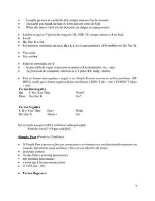 I usually go away at weekends. (Eu sempre saio aos fins de semana)
     The Earth goes round the Sun (A Terra gira em torno do Sol)
     When she arrives I will ask her.(Quando ela chegar eu a perguntarei)

   Lembre-se que na 3ª pessoa do singular (HE, SHE, IT) sempre usamos o S ao final:
   I work
   He/ She/ It works.
   Em palavras terminadas em ss, s, sh, ch, x, o e z acrescentamos o ES também em He/ She/ It:

   You wash.
   She washes.

   Palavras terminadas em Y:
     Se precedido de vogal: acrescenta-se apenas o S normalmente: say – says.
      Se precedido de consoante: substitui-se o Y pelo IES: study - studies

  Para as formas interrogativa e negativa no Simple Present usamos os verbos auxiliares DO/
  DOES, sendo que a forma negativa desses auxliliares e DON´T (do + not) e DOESN’T (does
  + not):
Forma Interrogativa
Do     I/ We/ You/ They                      Work?
Does He/ she/ It                             Go?


Forma Negativa
I/ We/ You/ They       Don´t                 Work.
He/ she/ It            Doesn´t               Go.


No exemplo a seguir o DO é também o verbo principal:
      What do you do? ( O que você faz?)

Simple Past (Pretérito Perfeito)

   O Simple Past expressa ações que começaram e terminaram em um determinado momento no
   passado. Geralmente essas sentenças vêm com um advérbio de tempo .
   yesterday (ontem)
   the day before yesterday (anteontem)
   this morning (esta manhã)
   a week ago ( há uma semana atrás)
   in 1992 (em 1992)

   Verbos Regulares:



                                                                                            9
 