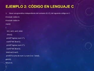 EJEMPLO 2: CÓDIGO EN LENGUAJE C
1. Hacer una gramática independiente del contexto (G.I.C), del siguiente código en C:
# include <stdio.h>
# include <stdio.h>
main()
{
int i, var1, var2, total;
clrscr();
printf(“Ingrese num 1:”);
scanf(“%d”,&var1);
printf(“Ingrese num 2:”);
scanf(“%d”,&var2);
total=var1+var2;
printf(“la suma de num 1 y num 2 es: ”,total);
getch();
Return 0;
}
 