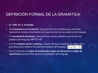 DEFINICIÓN FORMAL DE LA GRAMÁTICA
• G = (VN, VT, S, P) donde:
• VN (vocabulario no terminal): conjunto finito de símbolos que permiten
representar estados intermedios de la generación de las palabras del lenguaje
• VT (vocabulario terminal): conjunto finito de los símbolos que forman las
palabras del lenguaje. N ∩ T = ᴓ
• S ∈ VN (símbolo inicial o axioma): a partir del que se aplican las reglas de la
gramática para obtener las distintas palabras del lenguaje.
• P es el conjunto de reglas de producción (reglas de derivación o reglas de
reescritura) que permiten generar las palabras del lenguaje.
 