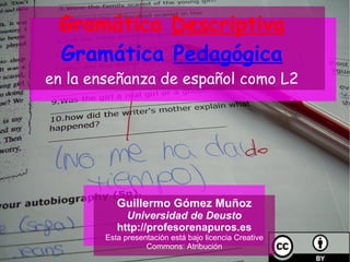 Gramática  Descriptiva Gramática  Pedagógica en la enseñanza de español como L2 Guillermo Gómez Muñoz Universidad de Deusto http://profesorenapuros.es Esta presentación está bajo licencia Creative Commons:  Atribución 