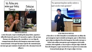 TRANSACIONAL
o ator da ação, representado pela moça loira, aponta e
olha diretamente para a 17 sua meta, o gato, e da mesma
forma este olha para ela, considera-se esse tipo de
comportamento dentro da imagem como uma reação
transacional, visto que há uma espécie de comunicação,
mesmo que por contato visual entre eles, há uma troca de
olhares
NÃO TRANSACIONAL
o foco deve ser direcionado essencialmente ao olhar do
personagem representado na imagem, que se direciona
para algo ou alguém fora da imagem, fazendo com que o
leitor não saiba com quem o personagem está tendo
contato, interagindo, a sua reação se dá por algo vindo de
fora da imagem, o que caracteriza esse processo como não
transacional, já que ele reage a algo externo.
 