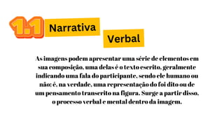 Narrativa
As imagens podem apresentar uma série de elementos em
sua composição, uma delas é o texto escrito, geralmente
indicando uma fala do participante, sendo ele humano ou
não; é, na verdade, uma representação do foi dito ou de
um pensamento transcrito na figura. Surge a partir disso,
o processo verbal e mental dentro da imagem.
Verbal
 
