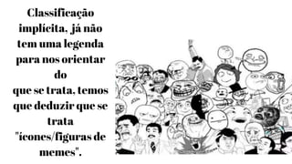 Classificação
implícita, já não
tem uma legenda
para nos orientar
do
que se trata, temos
que deduzir que se
trata
"ícones/figuras de
memes".
 