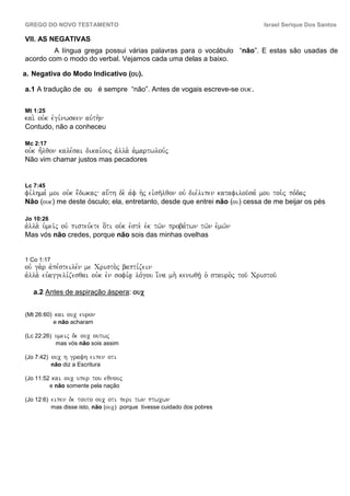 GREGO DO NOVO TESTAMENTO                                                              Israel Serique Dos Santos

VII. AS NEGATIVAS
         A língua grega possui várias palavras para o vocábulo “não”. E estas são usadas de
acordo com o modo do verbal. Vejamos cada uma delas a baixo.

a. Negativa do Modo Indicativo (ou).

a.1 A tradução de ou é sempre “não”. Antes de vogais escreve-se ouk.


Mt 1:25
kai. ouvk evgi,nwsken auvth.n
Contudo, não a conheceu

Mc 2:17
ouvk h=lqon kale,sai dikai,ouj avlla. a`martwlou,j
Não vim chamar justos mas pecadores


Lc 7:45
fi,lhma, moi ouvk e;dwkaj au[th de. avf h`j eivsh/lqon ouv die,lipen katafilou/sa, mou tou.j po,daj
Não (ouk) me deste ósculo; ela, entretanto, desde que entrei não (ou) cessa de me beijar os pés

Jo 10:26
avlla. u`mei/j ouv pisteu,ete o[ti ouvk evste. evk tw/n proba,twn tw/n evmw/n
Mas vós não credes, porque não sois das minhas ovelhas


1 Co 1:17
ouv ga.r avpe,steile,n me Cristo.j bapti,zein
avlla. euvaggeli,zesqai ouvk evn sofi,a| lo,gou i[na mh. kenwqh/| o` stauro.j tou/ Cristou/

   a.2 Antes de aspiração áspera: ouc


(Mt 26:60)    kai ouc euron
             e não acharam

(Lc 22:26)    umeij de ouc outwj
              mas vós não sois assim

(Jo 7:42)    ouc h grafh eipen oti
            não diz a Escritura

(Jo 11:52    kai ouc uper tou eqnouj
            e não somente pela nação

(Jo 12:6)    eipen de touto ouc oti peri twn ptwcwn
            mas disse isto, não (ouc) porque tivesse cuidado dos pobres
 