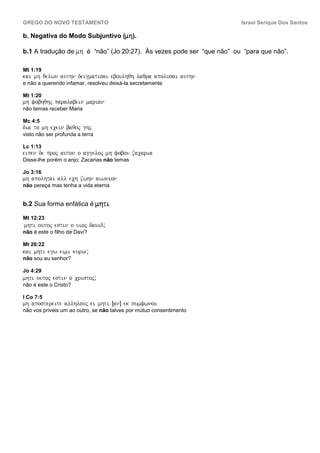 GREGO DO NOVO TESTAMENTO                                               Israel Serique Dos Santos

b. Negativa do Modo Subjuntivo (mh).

b.1 A tradução de mh é “não” (Jo 20:27). Às vezes pode ser “que não” ou “para que não”.

Mt 1:19
kai mh qelwn authn deigmatisai eboulhqh laqra apolusai authn
e não a querendo infamar, resolveu deixá-la secretamente

Mt 1:20
mh fobhqhj paralabein marian
não temas receber Maria

Mc 4:5
dia to mh ecein baqoj ghj
visto não ser profunda a terra

Lc 1:13
eipen de proj auton o aggeloj mh fobou zacaria
Disse-lhe porém o anjo: Zacarias não temas

Jo 3:16
mh apolhtai all ech zwhn aiwnion
não pereça mas tenha a vida eterna


b.2 Sua forma enfática é mhti

Mt 12:23
mhti outoj estin o uioj dauid;
não é este o filho de Davi?

Mt 26:22
kai mhti egw eimi kurie;
não sou eu senhor?

Jo 4:29
mhti outoj estin o cristoj;
não é este o Cristo?

I Co 7:5
mh apostereite allhlouj ei mhti ÎanÐ ek sumfwnou
não vos priveis um ao outro, se não talves por mútuo consentimento
 