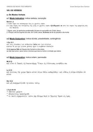 GREGO DO NOVO TESTAMENTO                                                                      Israel Serique Dos Santos

VIII. OS VERBOS

a. Os Modos Verbais
a.1 Modo Indicativo: indica certeza, convicção
Rm 8:1, 2
1 ouden ara nun katakrima toij en cristw ihsou
2 o gar nomoj tou pneumatoj thj zwhj en cristw          ihsou hleuqerwsen se apo tou nomou thj amartiaj kai
     tou qanatou
1 Agora, pois, já nenhuma condenação há para os que estão em Cristo Jesus.
2 Porque a lei do Espírito da vida, em Cristo Jesus, te livrou da lei do pecado e da morte.



a.2 Modo Subjuntivo: indica dúvida, possibilidade, contingência
1 Co 13:1
ean taij glwssaij twn anqrwpwn lalw kai twn aggelwn
agaphn de mh ecw gegona calkoj hcwn h kumbalon alalazon
Ainda que eu fale as línguas dos homens e dos anjos,
se não tiver amor, serei como o bronze que soa ou como o címbalo que retine.



a.3 Modo Imperativo: indica ordem, permissão

Mt 8:13
kai. ei=pen o` VIhsou/j tw/| e`katonta,rch| {Upage w`j evpi,steusaj genhqh,tw soi


Lc 5:13
kai. evktei,naj th.n cei/ra h[yato auvtou/ le,gwn Qe,lw kaqari,sqhti kai. euvqe,wj h` le,pra avph/lqen avp
auvtou/


Rm 12:2
kai. mh. suschmati,zesqe tw/| aivw/ni tou,tw|


1 Ts 5:16-18
16
     Pa,ntote cai,rete
17
     avdialei,ptwj proseu,cesqe
18
     evn panti. euvcaristei/te tou/to ga.r qe,lhma qeou/ evn Cristw/| VIhsou/ eivj u`ma/j
 