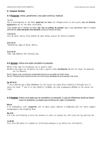 GREGO DO NOVO TESTAMENTO                                                                      Israel Serique Dos Santos

b. Tempos Verbais

b.1 Presente: indica, geralmente, uma ação contínua, habitual.

1Jo 3:9
paj o gegennhmenoj ek tou qeou amartian ou poiei oti sperma autou en autw menei kai ou dunatai
amartanein oti ek tou qeou gegennhtai
Todo aquele que é nascido de Deus não vive na prática de pecado; pois o que permanece nele é a divina
semente;ora, esse não pode viver pecando, porque é nascido de Deus.

1 Co 13:13
nuni. de. me,nei pi,stij evlpi,j avga,ph ta. tri,a tau/ta mei,zwn de. tou,twn h` avga,ph


2 Co 13:13
VAspa,zontai u`ma/j oi` a[gioi pa,ntejÅ


2 Co 12:10
o[tan ga.r avsqenw/ to,te dunato,j eivmi



b.2 Aoristo: indica uma ação completa no passado.
Rm 8:1 ouden    ara nun katakrima toij en cristw ihsou
Rm 8:2 o gar    nomoj tou pneumatoj thj zwhj en cristw ihsou hleuqerwsen se apo tou nomou thj amartiaj
          kai tou qanatou
Rm 8:1 Agora, pois, já nenhuma condenação há para os que estão em Cristo Jesus.
Rm 8:2 Porque a lei do Espírito da vida, em Cristo Jesus, te livrou da lei do pecado e da morte.


Ap 20:14-15
14
    kai. o` qa,natoj kai. o` a[|dhj evblh,qhsan eivj th.n li,mnhn tou/ puro,j ou-toj o` qa,natoj o` deu,tero,j evstin h`
li,mnh tou/ puro,j 15 kai. ei; tij ouvc eu`re,qh evn th/| bi,blw| th/j zwh/j gegramme,noj evblh,qh eivj th.n li,mnhn tou/
puro,j



b.3 Prefeito: Indica uma ação que se completou no passado, e cuja as influências ainda se fazem
             vivas no presente, ou aquilo que continua em vigor no presente,

Mt 4:4
o de apokriqeij eipen gegraptai ouk ep artw monw zhsetai o anqrwpoj all epi panti rhmati
ekporeuomenw dia stomatoj qeou
Mc 5:34
o de eipen auth qugathr h pistij sou seswken se upage eij eirhnhn kai isqi ugihj apo thj mastigoj sou

Jo 20:29
legei autw ÎoÐ ihsouj oti ewrakaj me pepisteukaj makarioi oi mh idontej kai pisteusantej
 