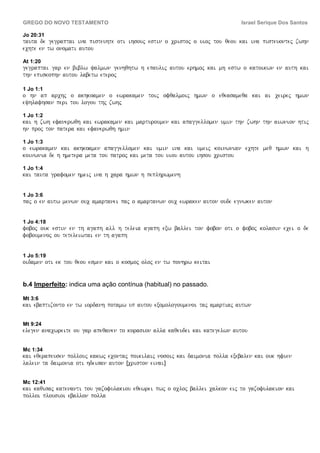 GREGO DO NOVO TESTAMENTO                                                     Israel Serique Dos Santos

Jo 20:31
tauta de gegraptai ina pisteuhte oti ihsouj estin o cristoj o uioj tou qeou kai ina pisteuontej zwhn
echte en tw onomati autou

At 1:20
gegraptai gar en biblw yalmwn genhqhtw h epaulij autou erhmoj kai mh estw o katoikwn en auth kai
thn episkophn autou labetw eteroj

1 Jo 1:1
o hn ap archj o akhkoamen o ewrakamen toij ofqalmoij hmwn o eqeasameqa kai ai ceirej hmwn
eyhlafhsan peri tou logou thj zwhj

1 Jo 1:2
kai h zwh efanerwqh kai ewrakamen kai marturoumen kai apaggellomen umin thn zwhn thn aiwnion htij
hn proj ton patera kai efanerwqh hmin

1 Jo 1:3
o ewrakamen kai akhkoamen apaggellomen kai umin ina kai umeij koinwnian echte meq hmwn kai h
koinwnia de h hmetera meta tou patroj kai meta tou uiou autou ihsou cristou

1 Jo 1:4
kai tauta grafomen hmeij ina h cara hmwn h peplhrwmenh


1 Jo 3:6
paj o en autw menwn ouc amartanei paj o amartanwn ouc ewraken auton oude egnwken auton


1 Jo 4:18
foboj ouk estin en th agaph all h teleia agaph exw ballei ton fobon oti o foboj kolasin ecei o de
foboumenoj ou teteleiwtai en th agaph


1 Jo 5:19
oidamen oti ek tou qeou esmen kai o kosmoj oloj en tw ponhrw keitai


b.4 Imperfeito: indica uma ação contínua (habitual) no passado.

Mt 3:6
kai ebaptizonto en tw iordanh potamw up autou exomologoumenoi taj amartiaj autwn

Mt 9:24
elegen anacwreite ou gar apeqanen to korasion alla kaqeudei kai kategelwn autou

Mc 1:34
kai eqerapeusen pollouj kakwj econtaj poikilaij nosoij kai daimonia polla exebalen kai ouk hfien
lalein ta daimonia oti hdeisan auton Îcriston einaiÐ

Mc 12:41
kai kaqisaj katenanti tou gazofulakiou eqewrei pwj o ocloj ballei calkon eij to gazofulakion kai
polloi plousioi eballon polla
 