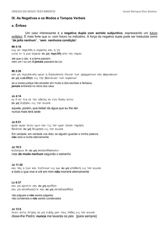 GREGO DO NOVO TESTAMENTO                                                        Israel Serique Dos Santos

IX. As Negativas e os Modos e Tempos Verbais

a. Ênfase

           Um caso interessante é a negativa dupla com aoristo subjuntivo, expressando um futuro
enfático. É mais forte que ou com futuro no indicativo. A força da negativa dupla pode ser traduzida como
“de jeito nenhum”, “sem nenhuma condição”.

Mt 5:18
ewj an parelqh o ouranoj kai h gh
iwta en h mia keraia ou mh parelqh apo tou nomou
até que o céu e a terra passem,
nem um i ou um til jamais passará da Lei


Mt 5:20
ean mh perisseush umwn h dikaiosunh pleion twn grammatewn kai farisaiwn
ou mh eiselqhte eij thn basileian twn ouranwn
se a vossa justiça não exceder em muito a dos escrbas e fariseus,
jamais entrareis no reino dos céus


Jo 4:14
oj d an pih ek tou udatoj ou egw dwsw autw
ou mh diyhsei eij ton aiwna
aquele, porém, que beber da água que eu lhe der
nunca mais terá sede


Jo 8:51
amhn amhn legw umin ean tij ton emon logon thrhsh
qanaton ou mh qewrhsh eij ton aiwna
           mh
Em verdade, em verdade vos dido: se alguém guardar a minha palavra,
não verá a morte eternamente


Jo 10:5
allotriw de ou mh akolouqhsousin
mas de modo nenhum seguirão o estranho


Jo 11:26
kai paj o zwn kai pisteuwn eij eme ou mh apoqanh eij ton aiwna
e todo o que vive e crê em mim não morrerá eternamente


Lc 6:37
kai mh krinete kai ou mh kriqhte
kai mh katadikazete kai ou mh katadikasqhte
não julgueis e não sereis julgados
não condeneis e não sereis condenados


Jo 13:8
legei autw petroj ou mh niyhj mou touj podaj eij ton aiwna
disse-lhe Pedro: nunca me lavarás os pés [para sempre]
 
