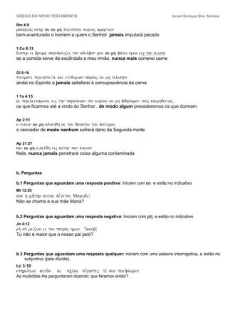 GREGO DO NOVO TESTAMENTO                                                    Israel Serique Dos Santos

Rm 4:8
makarioj anhr ou ou mh logishtai kurioj amartian
bem-aventurado o homem a quem o Senhor jamais imputará pecado

1 Co 8:13
dioper ei brwma skandalizei ton adelfon mou ou mh fagw krea eij ton aiwna
se a comida serve de escândalo a meu irmão, nunca mais comerei carne


Gl 5:16
pneumati peripateite kai epiqumian sarkoj ou mh teleshte
andai no Espírito e jamais satisfarei à concupisciência da carne

1 Ts 4:15
oi perileipomenoi eij thn parousian tou kuriou ou mh fqaswmen touj koimhqentaj
os que ficarmos até a vindo do Senhor , de modo algum precederemos os que dormam

Ap 2:11
o nikwn ou mh adikhqh ek tou qanatou tou deuterou
o vencedor de modo nenhum sofrerá dano da Segunda morte

Ap 21:27
kai ou mh eiselqh eij authn pan koinon
Nela, nunca jamais penetrará coisa alguma contaminada



b. Perguntas

b.1 Perguntas que aguardam uma resposta positiva: Iniciam com ou e estão no indicativo
Mt 13:55
ouk h mh,thr autou le,getai Maria,n;
Não se chama a sua mãe Maria?


b.2 Perguntas que aguardam uma resposta negativa: Iniciam com mh e estão no indicativo
Jo 4:12
mh. su. mei,zwn ei tou patro.j hmwn ’Iakw,b;
Tu não é maior que o nosso pai jacó?



b.3 Perguntas que aguardam uma resposta qualquer: iniciam com uma palavra interrogativa, e estão no
    subjuntivo (pela dúvida).
Lc 3:10
ephrw,twn auto.n      oi   ocloi le,gontej ti, oun poih,swmen
As multidões lhe perguntaram dizendo: que faremos então?
 