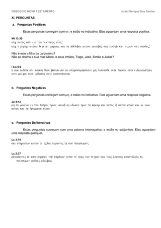 GREGO DO NOVO TESTAMENTO                                                         Israel Serique Dos Santos

XI. PERGUNTAS

a. Perguntas Positivas

           Estas perguntas começam com ou, e estão no indicativo. Elas aguardam uma resposta positiva.

Mt 13:55
ouc outoj estin o tou tektonoj uioj;
ouc h mhthr autou legetai mariam kai oi adelfoi autou iakwboj kai iwshf kai simwn kai ioudaj;

Não é este o filho do carpinteiro?
Não se chama a sua mãe Maria, e seus irmãos, Tiago, José, Simão e Judas?


I Co 6:9
h ouk oidate oti adikoi qeou basileian ou klhronomhsousin mh planasqe oute pornoi oute eidwlolatrai
oute moicoi oute malakoi oute arsenokoitai



b. Perguntas Negativas

           Estas perguntas começam com mh, e estão no indicativo. Elas aguardam uma resposta negativa.

Jo 4:12
mh su meizwn ei tou patroj hmwn iakwb oj edwken hmin to frear kai autoj ex autou epien kai oi uioi
autou kai ta qremmata autou



c. Perguntas Deliberativas

       Estas perguntas começam com uma palavra interrogativa, e estão no subjuntivo. Elas aguardam
uma resposta qualquer.

Lc 3:10
kai ephrwtwn auton oi ocloi legontej ti oun poihswmen;


Lc 2:37
akousantej de katenughsan thn kardian eipon te proj ton petron kai touj loipouj apostolouj ti
   poihswmen andrej adelfoi;
 