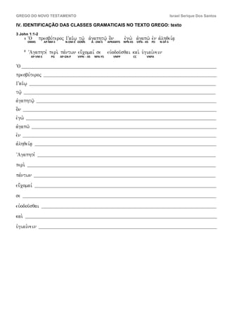 GREGO DO NOVO TESTAMENTO                                                                                              Israel Serique Dos Santos

IV. IDENTIFICAÇÃO DAS CLASSES GRAMATICAIS NO TEXTO GREGO: texto
3 John 1:1-2
        1   ~O      presbu,teroj Gai<w| tw/| avgaphtw/| o]n                   evgw. avgapw/ evn avlhqei,a|
            DNMS        AP-NM-S      N-DM-S DDMS         A- -DM-S   APRAMYS   NPN-XS        VIPA- -XS   PD   N-DF-S

        2
             VAgaphte, peri. pa,ntwn eu;comai, se                   euvodou/sqai kai. u`giai,nein
              AP-VM-S       PG    AP-GN-P   VIPN - -XS     NPA-YS      VNPP            CC          VNPA


~O ____________________________________________________________________________________________________________________
presbu,teroj            _______________________________________________________________________________________________________

Gai<w|       _______________________________________________________________________________________________________________

tw/|   __________________________________________________________________________________________________________________

avgaphtw/|         ___________________________________________________________________________________________________________

o]n    ___________________________________________________________________________________________________________________

evgw.       _________________________________________________________________________________________________________________

avgapw/        ______________________________________________________________________________________________________________

evn    ___________________________________________________________________________________________________________________

avlhqei,a|       ____________________________________________________________________________________________________________


VAgaphte,          __________________________________________________________________________________________________________


peri.       ________________________________________________________________________________________________________________


pa,ntwn          ____________________________________________________________________________________________________________


eu;comai,        ____________________________________________________________________________________________________________


se     ___________________________________________________________________________________________________________________


euvodou/sqai         ________________________________________________________________________________________________________


kai.    __________________________________________________________________________________________________________________


u`giai,nein         __________________________________________________________________________________________________________
 
