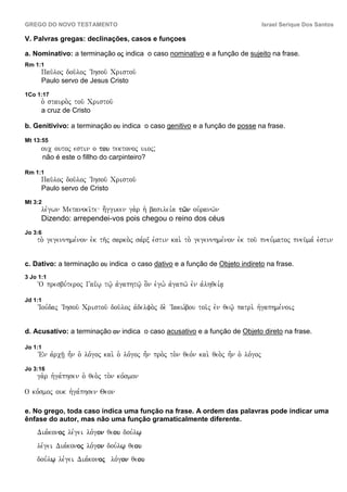 GREGO DO NOVO TESTAMENTO                                                                     Israel Serique Dos Santos

V. Palvras gregas: declinações, casos e funçoes

a. Nominativo: a terminação oj indica o caso nominativo e a função de sujeito na frase.
Rm 1:1
          Pau/loj dou/loj VIhsou/ Cristou/
          Paulo servo de Jesus Cristo
1Co 1:17
          o` stauro.j tou/ Cristou/
          a cruz de Cristo

b. Genitivivo: a terminação ou indica o caso genitivo e a função de posse na frase.

Mt 13:55
          ouc outoj estin o tou tektonoj uioj;
          não é este o fillho do carpinteiro?

Rm 1:1
          Pau/loj dou/loj VIhsou/ Cristou/
          Paulo servo de Cristo
Mt 3:2
          le,gwn Metanoei/te h;ggiken ga.r h` basilei,a tw/n ouvranw/n
          Dizendo: arrependei-vos pois chegou o reino dos céus
Jo 3:6
    to. gegennhme,non evk th/j sarko.j sa,rx evstin kai. to. gegennhme,non evk tou/ pneu,matoj pneu/ma, evstin


c. Dativo: a terminação ou indica o caso dativo e a função de Objeto indireto na frase.
3 Jo 1:1
    ~O presbu,teroj Gai<w| tw/| avgaphtw/| o]n evgw. avgapw/ evn avlhqei,a|

Jd 1:1
    VIou,daj VIhsou/ Cristou/ dou/loj avdelfo.j de. VIakw,bou toi/j evn qew/| patri. hvgaphme,noij


d. Acusativo: a terminação on indica o caso acusativo e a função de Objeto direto na frase.

Jo 1:1
    VEn avrch/| h=n o` lo,goj kai. o` lo,goj h=n pro.j to.n qeo,n kai. qeo.j h=n o` lo,goj
Jo 3:16
    ga.r hvga,phsen o` qeo.j to.n ko,smon

O ko,smoj ouk hvga,phsen Qeon

e. No grego, toda caso indica uma função na frase. A ordem das palavras pode indicar uma
ênfase do autor, mas não uma função gramaticalmente diferente.
    Dia,konoj le,gei lo,gon qeou dou,lw|
           oj                 ou
    le,gei Dia,konoj lo,gon dou,lw| qeou
                  oj                  ou
     ´ç
    dou,lw| le,gei Dia,konoj ´ç lo,gon qeou
                          oj             ou
 