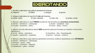 1. Escolha a alternativa cuja palavra apresenta 6 fonemas.
a) máquina b) hélice c) sangue d) guerra
2. Indique a alternativa em que M e N não são fonemas.
a) mérito, nobre b) mas, natureza c) mais, nós d) campo, conde
3. Marque a alternativa na qual TODAS as palavras são formadas por encontros consonantais:
a) Saíram – bebedouro – caranguejo; b) Exato – igualdade – açaí;
c) Circuito – trouxeram – diário; d) Cravo – graça – franco;
4. Apenas uma das alternativas abaixo NÃO apresenta palavras formadas por dígrafos consonantais.
Identifique-a:
a) China – flecha – assinatura; b) Guarulhos – ilha – Guaratinguetá;
c) assado – passarinho – quadrado; d) gnomo – excesso – enterrar;
5. Marque a alternativa cujas palavras apresentem encontros vocálicos classificados como DITONGOS:
a) Saíram – bebedouro – caranguejo;
b) Extinguir – iguais – ação;
c) Circuito – trouxeram – diáspora;
d) Cabeleireiro – gênio – tireoide;
 