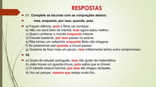RESPOSTAS
 01. Complete as lacunas com as conjunções abaixo:
 mas, enquanto, por isso, quando, pois
 a) Façam silêncio, pois o filme vai começar.
b) Não me senti bem de manhã, mas agora estou melhor.
c) Quero conhecer o mundo enquanto crescer.
d) Estudei bastante, por isso passei no exame.
e) Rita tomou um cafezinho enquanto Beto não chegava.
f) Só poderemos sair quando a chuva passar.
g) Gostaria de ficar mais um pouco, mas infelizmente tenho outro compromisso.
 02.
 a) Gosto de estudar português, mas não gosto de matemática.
b) João trouxe um guarda-chuva, pois sabia que ia chover.
c) O trânsito estava horrível, por isso ele chegou atrasado.
d) Vou ao parque, mesmo que esteja muito frio.
 