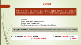 VERBO
Verbo é a classe de palavras que expressa ações, estados, processos ou
fenômenos da natureza, situando-os no tempo (presente, passado ou futuro).
Exemplo:
•Ação: Maria correu na praia.
•Estado: Ela está feliz.
•Fenômeno da natureza: Choveu ontem à tarde.
LOCUÇÃO VERBAL é uma expressão formada por dois ou mais verbos com um único sentido.
 