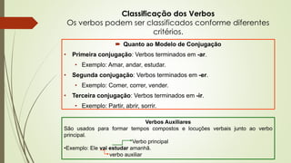 Classificação dos Verbos
Os verbos podem ser classificados conforme diferentes
critérios.
 Quanto ao Modelo de Conjugação
• Primeira conjugação: Verbos terminados em -ar.
• Exemplo: Amar, andar, estudar.
• Segunda conjugação: Verbos terminados em -er.
• Exemplo: Comer, correr, vender.
• Terceira conjugação: Verbos terminados em -ir.
• Exemplo: Partir, abrir, sorrir.
Verbos Auxiliares
São usados para formar tempos compostos e locuções verbais junto ao verbo
principal.
Verbo principal
•Exemplo: Ele vai estudar amanhã.
verbo auxiliar
 