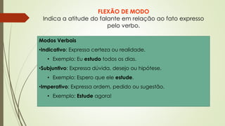 FLEXÃO DE MODO
Indica a atitude do falante em relação ao fato expresso
pelo verbo.
Modos Verbais
•Indicativo: Expressa certeza ou realidade.
• Exemplo: Eu estudo todos os dias.
•Subjuntivo: Expressa dúvida, desejo ou hipótese.
• Exemplo: Espero que ele estude.
•Imperativo: Expressa ordem, pedido ou sugestão.
• Exemplo: Estude agora!
 