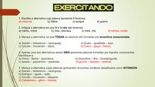 1. Escolha a alternativa cuja palavra apresenta 6 fonemas.
a) máquina b) hélice c) sangue d) guerra
2. Indique a alternativa em que M e N não são fonemas.
a) mérito, nobre b) mas, natureza c) mais, nós d) campo, conde
3. Marque a alternativa na qual TODAS as palavras são formadas por encontros consonantais:
a) Saíram – bebedouro – caranguejo; b) Exato – igualdade – açaí;
c) Circuito – trouxeram – diário; d) Cravo – graça – franco;
4. Apenas uma das alternativas abaixo NÃO apresenta palavras formadas por dígrafos consonantais.
Identifique-a:
a) China – flecha – assinatura; b) Guarulhos – ilha – Guaratinguetá;
c) assado – passarinho – quadrado; d) gnomo – excesso – enterrar;
5. Marque a alternativa cujas palavras apresentem encontros vocálicos classificados como DITONGOS:
a) Saíram – bebedouro – caranguejo;
b) Extinguir – iguais – ação;
c) Circuito – trouxeram – diáspora;
d) Cabeleireiro – gênio – tireoide;
 
