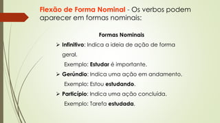 Flexão de Forma Nominal - Os verbos podem
aparecer em formas nominais:
Formas Nominais
➢ Infinitivo: Indica a ideia de ação de forma
geral.
Exemplo: Estudar é importante.
➢ Gerúndio: Indica uma ação em andamento.
Exemplo: Estou estudando.
➢ Particípio: Indica uma ação concluída.
Exemplo: Tarefa estudada.
 