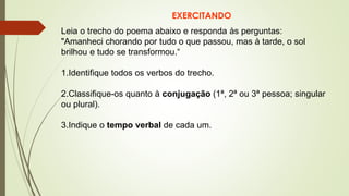 EXERCITANDO
Leia o trecho do poema abaixo e responda às perguntas:
"Amanheci chorando por tudo o que passou, mas à tarde, o sol
brilhou e tudo se transformou.“
1.Identifique todos os verbos do trecho.
2.Classifique-os quanto à conjugação (1ª, 2ª ou 3ª pessoa; singular
ou plural).
3.Indique o tempo verbal de cada um.
 