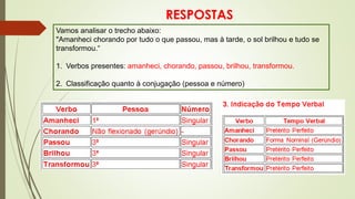 RESPOSTAS
Vamos analisar o trecho abaixo:
"Amanheci chorando por tudo o que passou, mas à tarde, o sol brilhou e tudo se
transformou.“
1. Verbos presentes: amanheci, chorando, passou, brilhou, transformou.
2. Classificação quanto à conjugação (pessoa e número)
 