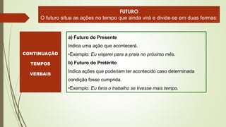 a) Futuro do Presente
Indica uma ação que acontecerá.
•Exemplo: Eu viajarei para a praia no próximo mês.
b) Futuro do Pretérito
Indica ações que poderiam ter acontecido caso determinada
condição fosse cumprida.
•Exemplo: Eu faria o trabalho se tivesse mais tempo.
FUTURO
O futuro situa as ações no tempo que ainda virá e divide-se em duas formas:
CONTINUAÇÃO
TEMPOS
VERBAIS
 