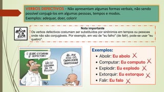 VERBOS DEFECTIVOS - Não apresentam algumas formas verbais, não sendo
possível conjugá-los em algumas pessoas, tempos e modos.
Exemplos: adequar, doer, colorir
Nota importante
Os verbos defectivos costumam ser substituídos por sinônimos em tempos ou pessoas
onde não são conjugáveis. Por exemplo, em vez de "eu falho" (de falir), pode-se usar "eu
quebro".
 