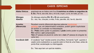 CASOS ESPECIAIS
Hiatos Tônicos acentuam-se os hiatos com I ou U sozinhos na sílaba ou seguidos de
S. Ex.: Pa-ís, sa-ú-de, ba-ú, mi-ú-do, a-ça-í, Lu-ís, ra-í-zes, ju-í-zo.
Ditongos
Abertos
Os ditongos abertos ÉU, ÉI e ÓI são acentuados.
Ex.: céu, réu, cha-péu, a-néis, fí-éis, pas-téis, dói, he-rói, des-trói.
Acentos
diferenciais
Recebem acento diferencial algumas palavras homônimas
perfeitas que, em determinados contextos, podem geram duplicidade
de sentido ou confusão na interpretação.
Ex.: Pôde (verbo poder no passado) x pode (verbo poder no presente)
Pôr (verbo) x por (preposição)
Têm (3ª pessoa do plural do verbo ter) x tem (3ª pessoa do singular do
verbo ter).
Vocábulo QUE O vocábulo "que" recebe acento circunflexo, formando "quê", quando é
usado como substantivo ou quando está no final de uma frase, antes de
ponto-final, exclamação ou interrogação.
Ex.: "Isto aqui tem um quê de mistério...
 
