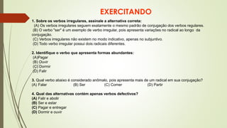 EXERCITANDO
1. Sobre os verbos irregulares, assinale a alternativa correta:
(A) Os verbos irregulares seguem exatamente o mesmo padrão de conjugação dos verbos regulares.
(B) O verbo "ser" é um exemplo de verbo irregular, pois apresenta variações no radical ao longo da
conjugação.
(C) Verbos irregulares não existem no modo indicativo, apenas no subjuntivo.
(D) Todo verbo irregular possui dois radicais diferentes.
2. Identifique o verbo que apresenta formas abundantes:
(A)Pagar
(B) Ouvir
(C) Dormir
(D) Falir
3. Qual verbo abaixo é considerado anômalo, pois apresenta mais de um radical em sua conjugação?
(A) Falar (B) Ser (C) Comer (D) Partir
4. Qual das alternativas contém apenas verbos defectivos?
(A) Falir e abolir
(B) Ser e estar
(C) Pagar e entregar
(D) Dormir e ouvir
 