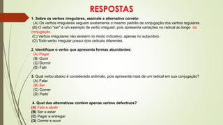 RESPOSTAS
1. Sobre os verbos irregulares, assinale a alternativa correta:
(A) Os verbos irregulares seguem exatamente o mesmo padrão de conjugação dos verbos regulares.
(B) O verbo "ser" é um exemplo de verbo irregular, pois apresenta variações no radical ao longo da
conjugação.
(C) Verbos irregulares não existem no modo indicativo, apenas no subjuntivo.
(D) Todo verbo irregular possui dois radicais diferentes.
2. Identifique o verbo que apresenta formas abundantes:
(A) Pagar
(B) Ouvir
(C) Dormir
(D) Falir
3. Qual verbo abaixo é considerado anômalo, pois apresenta mais de um radical em sua conjugação?
(A) Falar
(B) Ser
(C) Comer
(D) Partir
4. Qual das alternativas contém apenas verbos defectivos?
(A) Falir e abolir
(B) Ser e estar
(C) Pagar e entregar
(D) Dormir e ouvir
 