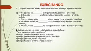 EXERCITANDO
1. Complete as frases abaixo com o verbo indicado, no tempo e pessoa corretos:
a) Todos os dias, eu _________ cedo para estudar. (acordar – presente)
b) Ontem, nós _________ um filme muito emocionante. (assistir – pretérito
perfeito)
c) Quando criança, eles _________ futebol na rua. (jogar – pretérito imperfeito)
d) Se tivesse tempo, ela _________ com mais dedicação. (estudar – futuro do
pretérito)
e) Amanhã, vocês _________ na praia pela manhã. (estar – futuro do presente)
2. Indique o tempo e o modo verbal usado da seguinte frase:
“Fazia panquecas todos os sábados”.
a) tempo: pretérito imperfeito, modo: indicativo
b) tempo: pretérito mais-que-perfeito, modo: indicativo
c) tempo: presente, modo: subjuntivo
d) tempo: futuro do pretérito, modo: indicativo
 