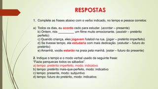 RESPOSTAS
1. Complete as frases abaixo com o verbo indicado, no tempo e pessoa corretos:
a) Todos os dias, eu acordo cedo para estudar. (acordar – presente)
b) Ontem, nós _________ um filme muito emocionante. (assistir – pretérito
perfeito)
c) Quando criança, eles jogavam futebol na rua. (jogar – pretérito imperfeito)
d) Se tivesse tempo, ela estudaria com mais dedicação. (estudar – futuro do
pretérito)
e) Amanhã, vocês estarão na praia pela manhã. (estar – futuro do presente)
2. Indique o tempo e o modo verbal usado da seguinte frase:
“Fazia panquecas todos os sábados”.
a) tempo: pretérito imperfeito, modo: indicativo
b) tempo: pretérito mais-que-perfeito, modo: indicativo
c) tempo: presente, modo: subjuntivo
d) tempo: futuro do pretérito, modo: indicativo
 