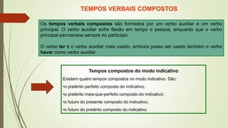 TEMPOS VERBAIS COMPOSTOS
Os tempos verbais compostos são formados por um verbo auxiliar e um verbo
principal. O verbo auxiliar sofre flexão em tempo e pessoa, enquanto que o verbo
principal permanece sempre no particípio.
O verbo ter é o verbo auxiliar mais usado, embora possa ser usado também o verbo
haver como verbo auxiliar.
Tempos compostos do modo indicativo
Existem quatro tempos compostos no modo indicativo. São:
•o pretérito perfeito composto do indicativo;
•o pretérito mais-que-perfeito composto do indicativo;
•o futuro do presente composto do indicativo;
•o futuro do pretérito composto do indicativo.
 