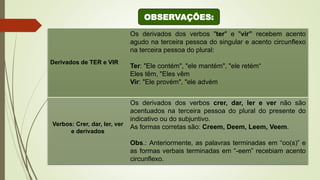 Derivados de TER e VIR
Os derivados dos verbos "ter" e "vir” recebem acento
agudo na terceira pessoa do singular e acento circunflexo
na terceira pessoa do plural:
Ter: "Ele contém", "ele mantém", "ele retém“
Eles têm, "Eles vêm
Vir: "Ele provém", "ele advém
Verbos: Crer, dar, ler, ver
e derivados
Os derivados dos verbos crer, dar, ler e ver não são
acentuados na terceira pessoa do plural do presente do
indicativo ou do subjuntivo.
As formas corretas são: Creem, Deem, Leem, Veem.
Obs.: Anteriormente, as palavras terminadas em “oo(s)” e
as formas verbais terminadas em “-eem” recebiam acento
circunflexo.
OBSERVAÇÕES:
 