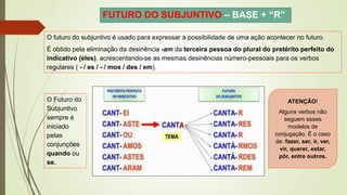FUTURO DO SUBJUNTIVO – BASE + “R”
O futuro do subjuntivo é usado para expressar a possibilidade de uma ação acontecer no futuro.
É obtido pela eliminação da desinência -am da terceira pessoa do plural do pretérito perfeito do
indicativo (eles), acrescentando-se as mesmas desinências número-pessoais para os verbos
regulares ( - / es / - / mos / des / em).
O Futuro do
Subjuntivo
sempre é
iniciado
pelas
conjunções
quando ou
se.
ATENÇÃO!
Alguns verbos não
seguem esses
modelos de
conjugação. É o caso
de: fazer, ser, ir, ver,
vir, querer, estar,
pôr, entre outros.
 