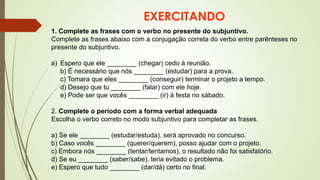 EXERCITANDO
1. Complete as frases com o verbo no presente do subjuntivo.
Complete as frases abaixo com a conjugação correta do verbo entre parênteses no
presente do subjuntivo.
a) Espero que ele ________ (chegar) cedo à reunião.
b) É necessário que nós ________ (estudar) para a prova.
c) Tomara que eles ________ (conseguir) terminar o projeto a tempo.
d) Desejo que tu ________ (falar) com ele hoje.
e) Pode ser que vocês ________ (ir) à festa no sábado.
2. Complete o período com a forma verbal adequada
Escolha o verbo correto no modo subjuntivo para completar as frases.
a) Se ele ________ (estudar/estuda), será aprovado no concurso.
b) Caso vocês ________ (querer/querem), posso ajudar com o projeto.
c) Embora nós ________ (tentar/tentamos), o resultado não foi satisfatório.
d) Se eu ________ (saber/sabe), teria evitado o problema.
e) Espero que tudo ________ (dar/dá) certo no final.
 