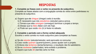 RESPOSTAS
1. Complete as frases com o verbo no presente do subjuntivo.
Complete as frases abaixo com a conjugação correta do verbo entre parênteses no
presente do subjuntivo.
a) Espero que ele chegue (chegar) cedo à reunião.
b) É necessário que nós estudemos (estudar) para a prova.
c) Tomara que eles consigam (conseguir) terminar o projeto a tempo.
d) Desejo que tu fales (falar) com ele hoje.
e) Pode ser que vocês vão (ir) à festa no sábado.
2. Complete o período com a forma verbal adequada
Escolha o verbo correto no modo subjuntivo para completar as frases.
a) Se ele estudar (estudar/estuda), será aprovado no concurso.
b) Caso vocês queiram (querer/querem), posso ajudar com o projeto.
c) Embora nós tentemos (tentar/tentamos), o resultado não foi satisfatório.
d) Se eu soubesse (saber/sabe), teria evitado o problema.
e) Espero que tudo dê (dar/dá) certo no final.
 