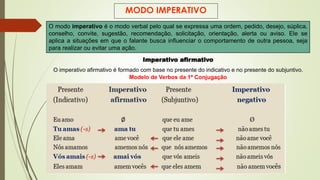 MODO IMPERATIVO
O modo imperativo é o modo verbal pelo qual se expressa uma ordem, pedido, desejo, súplica,
conselho, convite, sugestão, recomendação, solicitação, orientação, alerta ou aviso. Ele se
aplica a situações em que o falante busca influenciar o comportamento de outra pessoa, seja
para realizar ou evitar uma ação.
Imperativo afirmativo
O imperativo afirmativo é formado com base no presente do indicativo e no presente do subjuntivo.
Modelo de Verbos da 1ª Conjugação
 