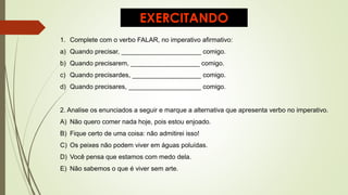EXERCITANDO
1. Complete com o verbo FALAR, no imperativo afirmativo:
a) Quando precisar, ______________________ comigo.
b) Quando precisarem, ___________________ comigo.
c) Quando precisardes, ___________________ comigo.
d) Quando precisares, ____________________ comigo.
2. Analise os enunciados a seguir e marque a alternativa que apresenta verbo no imperativo.
A) Não quero comer nada hoje, pois estou enjoado.
B) Fique certo de uma coisa: não admitirei isso!
C) Os peixes não podem viver em águas poluídas.
D) Você pensa que estamos com medo dela.
E) Não sabemos o que é viver sem arte.
 