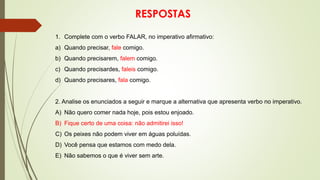 RESPOSTAS
1. Complete com o verbo FALAR, no imperativo afirmativo:
a) Quando precisar, fale comigo.
b) Quando precisarem, falem comigo.
c) Quando precisardes, faleis comigo.
d) Quando precisares, fala comigo.
2. Analise os enunciados a seguir e marque a alternativa que apresenta verbo no imperativo.
A) Não quero comer nada hoje, pois estou enjoado.
B) Fique certo de uma coisa: não admitirei isso!
C) Os peixes não podem viver em águas poluídas.
D) Você pensa que estamos com medo dela.
E) Não sabemos o que é viver sem arte.
 