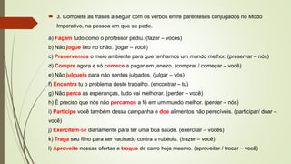  3. Complete as frases a seguir com os verbos entre parênteses conjugados no Modo
Imperativo, na pessoa em que se pede.
a) Façam tudo como o professor pediu. (fazer – vocês)
b) Não jogue lixo no chão. (jogar – você)
c) Preservemos o meio ambiente para que tenhamos um mundo melhor. (preservar – nós)
d) Compre agora e só comece a pagar em janeiro. (comprar / começar – você)
e) Não julgueis para não serdes julgados. (julgar – vós)
f) Encontra tu o problema deste trabalho. (encontrar – tu)
g) Não perca as esperanças, tudo vai melhorar. (perder – você)
h) É preciso que nós não percamos a fé em um mundo melhor. (perder – nós)
i) Participe você também dessa campanha e doe alimentos não perecíveis. (participar/ doar –
você)
j) Exercitem-se diariamente para ter uma boa saúde. (exercitar – vocês)
k) Traga seu filho para ser vacinado contra a rubéola. (trazer – você)
l) Aproveite nossas ofertas e troque de carro hoje mesmo. (aproveitar / trocar – você)
 