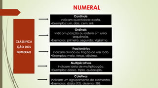 NUMERAL
CLASSIFICA
ÇÃO DOS
NUMERAIS
Cardinais
Indicam quantidade exata.
•Exemplos: um, dois, cem, mil.
Ordinais
Indicam posição ou ordem em uma
sequência.
•Exemplos: primeiro, segundo, vigésimo.
Fracionários
Indicam divisão ou fração de um todo.
•Exemplos: meio, terço, décimo.
Multiplicativos
Indicam ideia de multiplicação.
•Exemplos: dobro, triplo, quádruplo.
Coletivos
Indicam um agrupamento de elementos.
•Exemplos: dúzia (12), dezena (10).
 