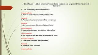 Classifique o vocábulo um(a) nas frases abaixo e aponte sua carga semântica no contexto
discursivo:
1. Um bom começo depende de esforço
Artigo indefinido.
2. Mais de um aluno esteve no lugar do evento.
Numeral.
3. Passou mais uma semana sem falar com a moça.
Numeral.
4. Um homem nobre não necessita de dinheiro.
Artigo indefinido.
5. Na ocasião, tomaram uma decisão sobre o fato.
Artigo indefinido.
6. Um entrou na sala, e o outro se escondeu no carro.
Pronome indefinido.
7. Uma ano é composto por doze meses.
Numeral.
8. Tinha um nome estranho.
Artigo indefinido.
 
