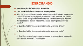 EXERCITANDO
 Interpretação de Texto com Numerais
 Leia o texto abaixo e responda às perguntas:
 "Em 2023, a população mundial atingiu cerca de 8 bilhões de pessoas.
Cerca de um quinto da população vive na China e quase um sétimo
vive na Índia. A Organização Mundial da Saúde estima que metade
das pessoas no mundo não tenha acesso a serviços básicos de
saúde."
 a) Quantos habitantes, aproximadamente, vivem na China?

b) Quantos habitantes, aproximadamente, vivem na Índia?

c) Qual é o numeral usado para expressar a proporção da população
sem acesso à saúde? Classifique-o.
 