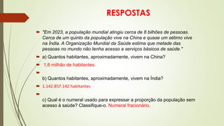 RESPOSTAS
 "Em 2023, a população mundial atingiu cerca de 8 bilhões de pessoas.
Cerca de um quinto da população vive na China e quase um sétimo vive
na Índia. A Organização Mundial da Saúde estima que metade das
pessoas no mundo não tenha acesso a serviços básicos de saúde."
 a) Quantos habitantes, aproximadamente, vivem na China?
 1,6 milhão de habitantes.

b) Quantos habitantes, aproximadamente, vivem na Índia?
 1.142.857.142 habitantes

c) Qual é o numeral usado para expressar a proporção da população sem
acesso à saúde? Classifique-o. Numeral fracionário.
 