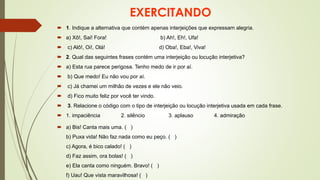 EXERCITANDO
 1. Indique a alternativa que contém apenas interjeições que expressam alegria.
 a) Xô!, Sai! Fora! b) Ah!, Eh!, Ufa!
 c) Alô!, Oi!, Olá! d) Oba!, Eba!, Viva!
 2. Qual das seguintes frases contém uma interjeição ou locução interjetiva?
 a) Esta rua parece perigosa. Tenho medo de ir por aí.
 b) Que medo! Eu não vou por aí.
 c) Já chamei um milhão de vezes e ele não veio.
 d) Fico muito feliz por você ter vindo.
 3. Relacione o código com o tipo de interjeição ou locução interjetiva usada em cada frase.
 1. impaciência 2. silêncio 3. aplauso 4. admiração
 a) Bis! Canta mais uma. ( )
b) Puxa vida! Não faz nada como eu peço. ( )
c) Agora, é bico calado! ( )
d) Faz assim, ora bolas! ( )
e) Ela canta como ninguém. Bravo! ( )
f) Uau! Que vista maravilhosa! ( )
 