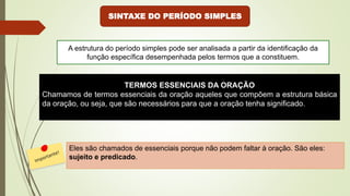 SINTAXE DO PERÍODO SIMPLES
TERMOS ESSENCIAIS DA ORAÇÃO
Chamamos de termos essenciais da oração aqueles que compõem a estrutura básica
da oração, ou seja, que são necessários para que a oração tenha significado.
Eles são chamados de essenciais porque não podem faltar à oração. São eles:
sujeito e predicado.
A estrutura do período simples pode ser analisada a partir da identificação da
função específica desempenhada pelos termos que a constituem.
 