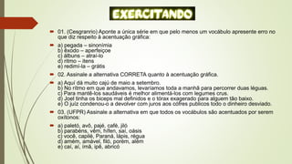  01. (Cesgranrio) Aponte a única série em que pelo menos um vocábulo apresente erro no
que diz respeito à acentuação gráfica:
 a) pegada – sinonímia
b) êxodo – aperfeiçoe
c) álbuns – atraí-lo
d) ritmo – itens
e) redimí-la – grátis
 02. Assinale a alternativa CORRETA quanto à acentuação gráfica.
 a) Aquí dá muito cajú de maio a setembro.
b) No rítmo em que andavamos, levaríamos toda a manhã para percorrer duas léguas.
c) Para mantê-los saudáveis é melhor alimentá-los com legumes crus.
d) Joel tinha os biceps mal definidos e o tórax exagerado para alguem tão baixo.
e) O juíz condenou-o a devolver com juros aos cófres publicos todo o dinheiro desviado.
 03. (UFPR) Assinale a alternativa em que todos os vocábulos são acentuados por serem
oxítonos:
 a) paletó, avô, pajé, café, jiló
b) parabéns, vêm, hífen, saí, oásis
c) você, capilé, Paraná, lápis, régua
d) amém, amável, filó, porém, além
e) caí, aí, ímã, ipê, abricó
 
